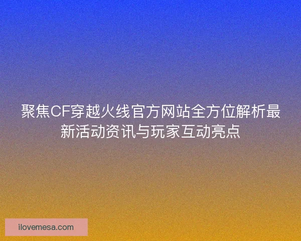 聚焦CF穿越火线官方网站全方位解析最新活动资讯与玩家互动亮点
