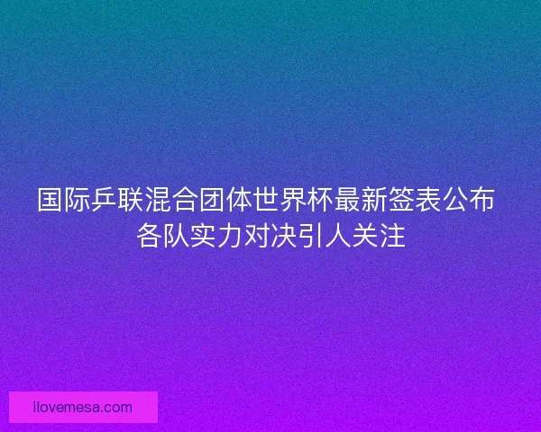 国际乒联混合团体世界杯最新签表公布 各队实力对决引人关注