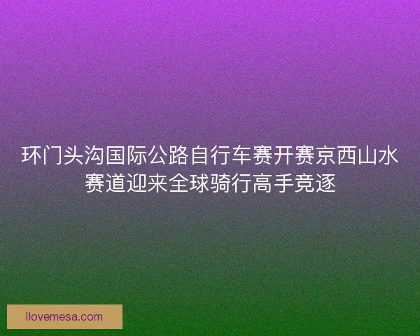 环门头沟国际公路自行车赛开赛京西山水赛道迎来全球骑行高手竞逐