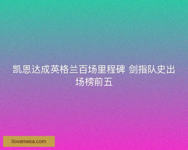 凯恩达成英格兰百场里程碑 剑指队史出场榜前五