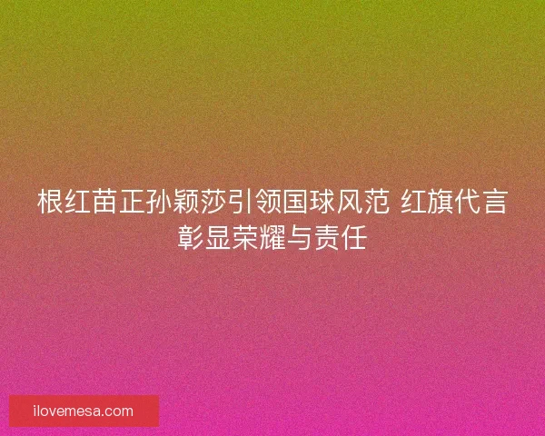 根红苗正孙颖莎引领国球风范 红旗代言彰显荣耀与责任
