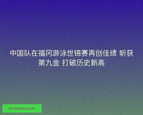 中国队在福冈游泳世锦赛再创佳绩 斩获第九金 打破历史新高
