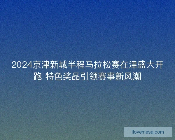 2024京津新城半程马拉松赛在津盛大开跑 特色奖品引领赛事新风潮
