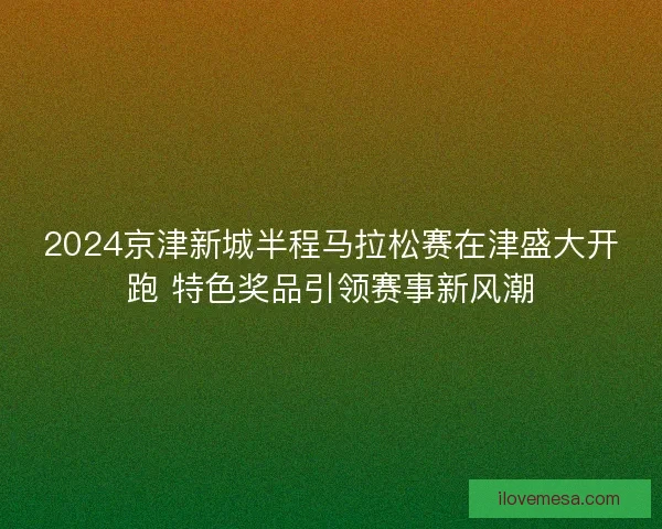 2024京津新城半程马拉松赛在津盛大开跑 特色奖品引领赛事新风潮