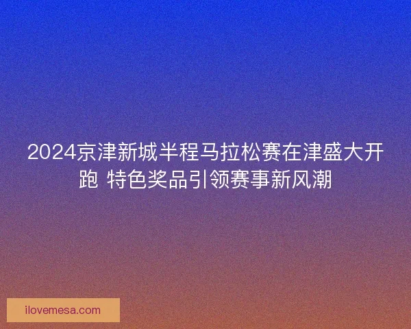 2024京津新城半程马拉松赛在津盛大开跑 特色奖品引领赛事新风潮