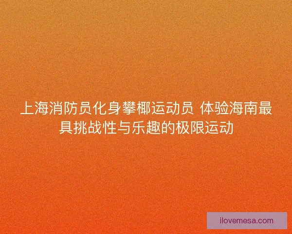 上海消防员化身攀椰运动员 体验海南最具挑战性与乐趣的极限运动
