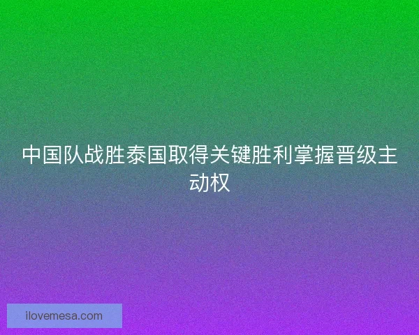 中国队战胜泰国取得关键胜利掌握晋级主动权