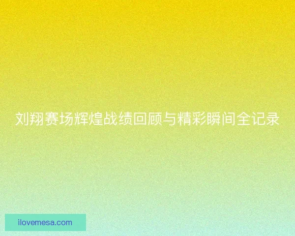 刘翔赛场辉煌战绩回顾与精彩瞬间全记录